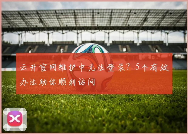 云开官网维护中无法登录？5个有效办法助你顺利访问