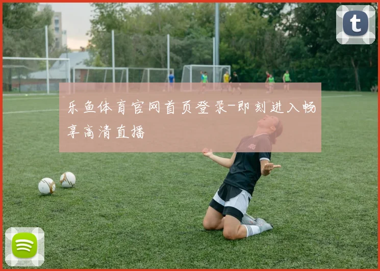 乐鱼体育官网首页登录-即刻进入畅享高清直播