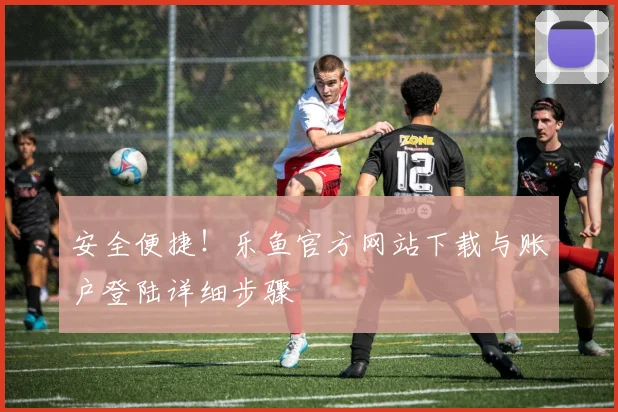 安全便捷!乐鱼官方网站下载与账户登陆详细步骤