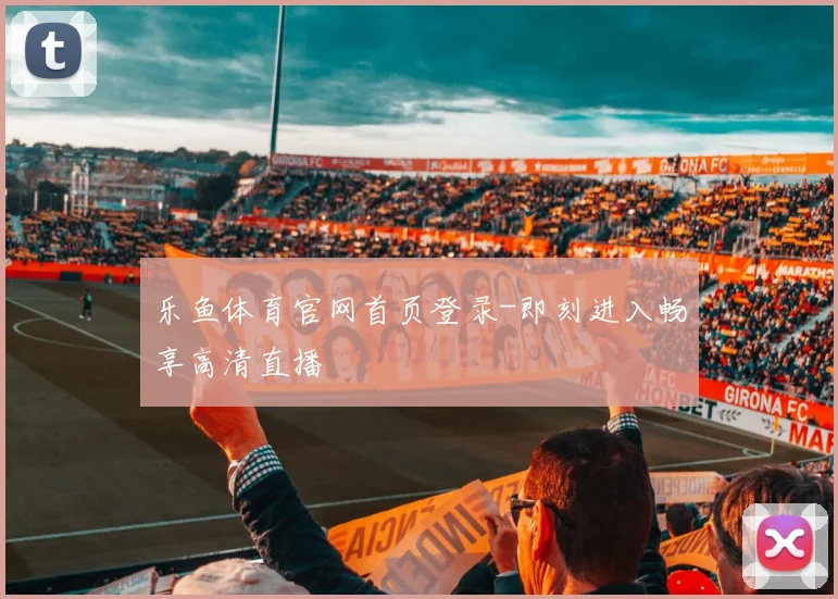 乐鱼体育官网首页登录-即刻进入畅享高清直播
