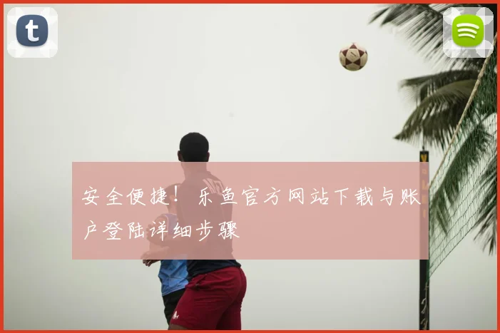 安全便捷！乐鱼官方网站下载与账户登陆详细步骤