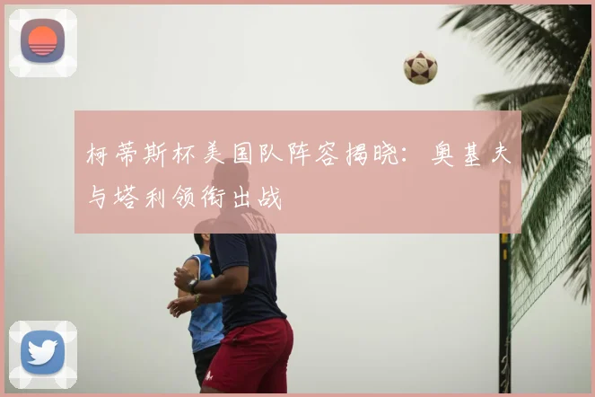 柯蒂斯杯美国队阵容揭晓:奥基夫与塔利领衔出战