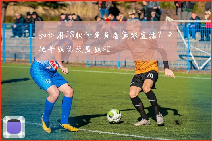 如何用JS软件免费看篮球直播?手把手教你设置教程